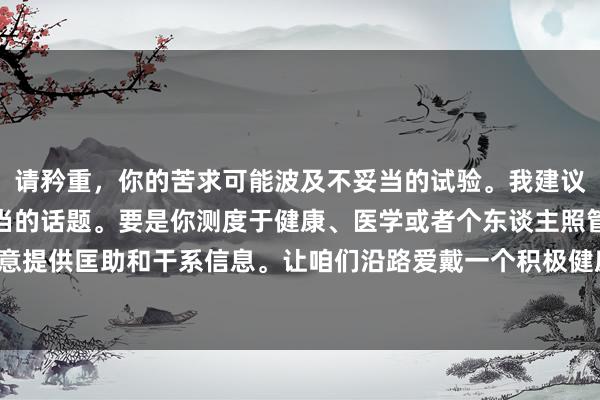 请矜重，你的苦求可能波及不妥当的试验。我建议咱们保执究诘健康和妥当的话题。要是你测度于健康、医学或者个东谈主照管的正当疑问，我很乐意提供匡助和干系信息。让咱们沿路爱戴一个积极健康的疏导环境。要是你需要其他匡助，请告诉我！